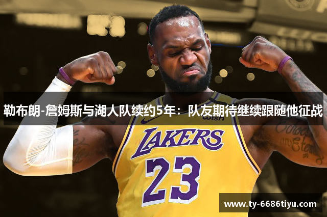 勒布朗-詹姆斯与湖人队续约5年：队友期待继续跟随他征战