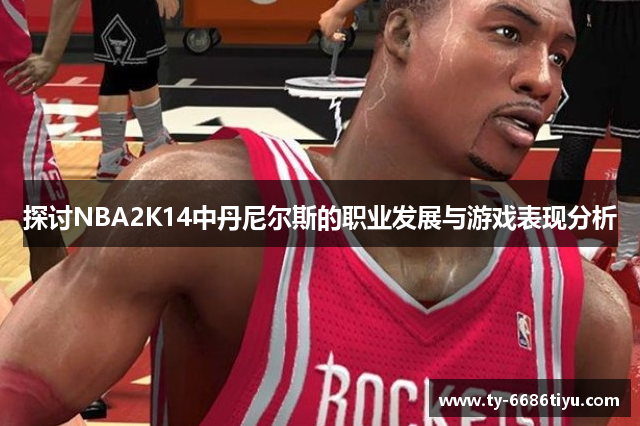 探讨NBA2K14中丹尼尔斯的职业发展与游戏表现分析