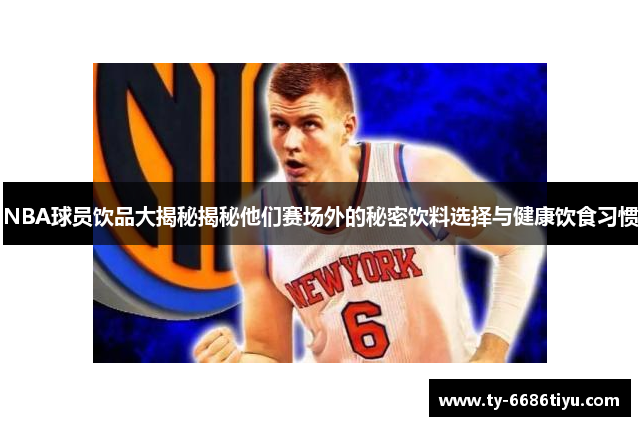 NBA球员饮品大揭秘揭秘他们赛场外的秘密饮料选择与健康饮食习惯