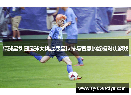 猜球星动画足球大挑战尽显球技与智慧的终极对决游戏