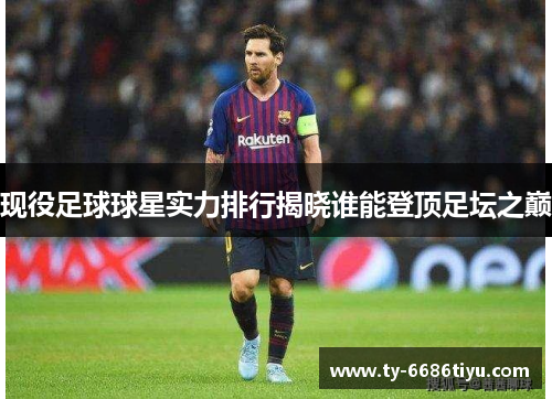 现役足球球星实力排行揭晓谁能登顶足坛之巅