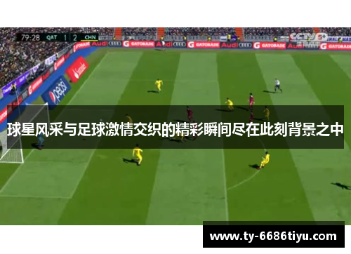 球星风采与足球激情交织的精彩瞬间尽在此刻背景之中