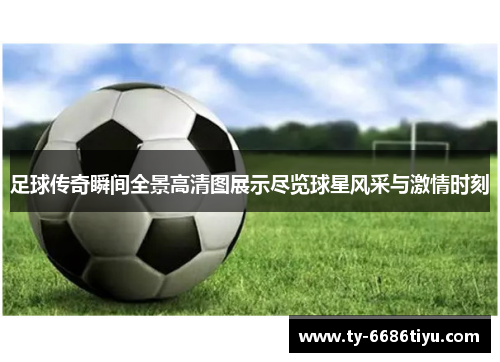 足球传奇瞬间全景高清图展示尽览球星风采与激情时刻