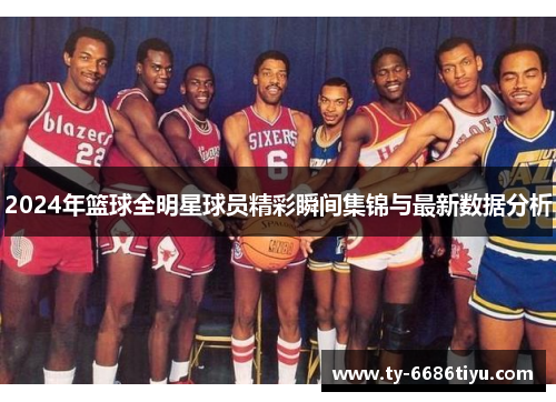 2024年篮球全明星球员精彩瞬间集锦与最新数据分析