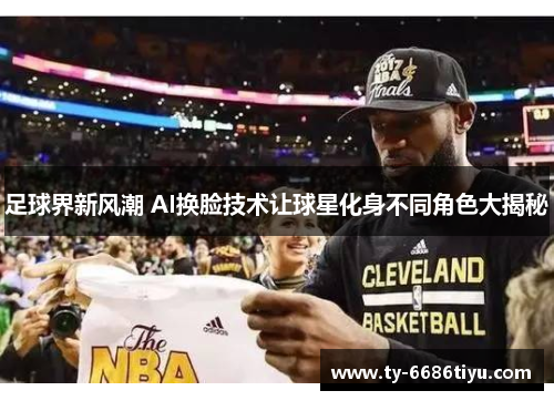 足球界新风潮 AI换脸技术让球星化身不同角色大揭秘