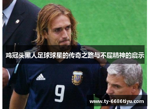 鸡冠头黑人足球球星的传奇之路与不屈精神的启示