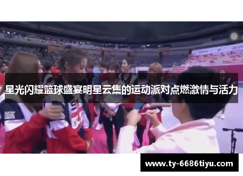 星光闪耀篮球盛宴明星云集的运动派对点燃激情与活力